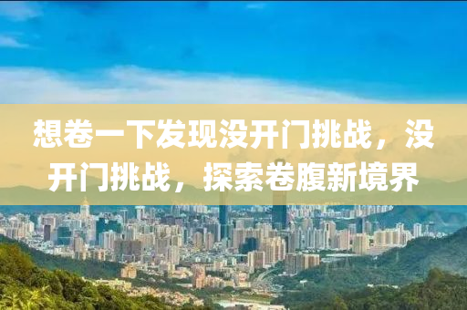 想卷一下發(fā)現(xiàn)沒開門挑戰(zhàn)，沒開門液壓動(dòng)力機(jī)械,元件制造挑戰(zhàn)，探索卷腹新境界