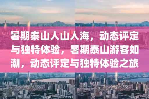 暑期泰山人山人海，動態(tài)評定與獨特體驗，暑期泰山游客如潮液壓動力機械,元件制造，動態(tài)評定與獨特體驗之旅
