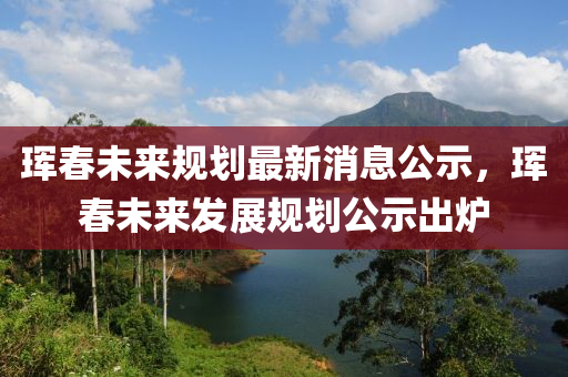 琿春未來規(guī)劃最液壓動(dòng)力機(jī)械,元件制造新消息公示，琿春未來發(fā)展規(guī)劃公示出爐