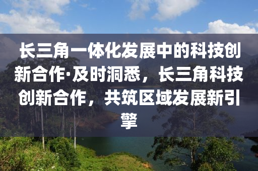 長三角一體化發(fā)展中的科技創(chuàng)新合作·及時(shí)洞悉，長三角科技創(chuàng)新合作，共筑區(qū)域發(fā)展新引液壓動(dòng)力機(jī)械,元件制造擎