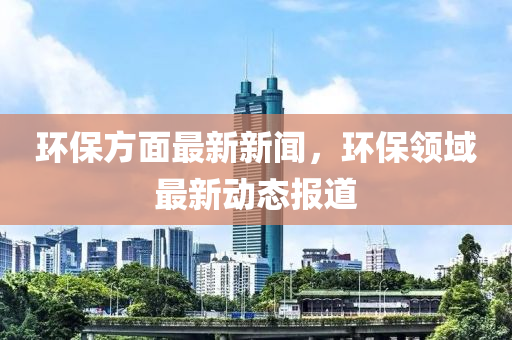 環(huán)保方液壓動(dòng)力機(jī)械,元件制造面最新新聞，環(huán)保領(lǐng)域最新動(dòng)態(tài)報(bào)道