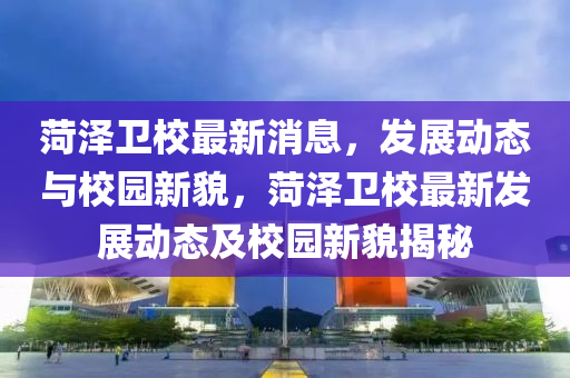 菏澤衛(wèi)校最新消息，發(fā)展動(dòng)態(tài)與校園新貌，菏澤衛(wèi)校最新發(fā)展動(dòng)態(tài)及校園新貌揭秘液壓動(dòng)力機(jī)械,元件制造