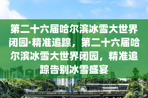 第二十六屆哈爾濱冰雪大世界閉園·精準(zhǔn)追蹤，第二十六屆哈爾濱冰雪大世界閉園液壓動(dòng)力機(jī)械,元件制造，精準(zhǔn)追蹤告別冰雪盛宴