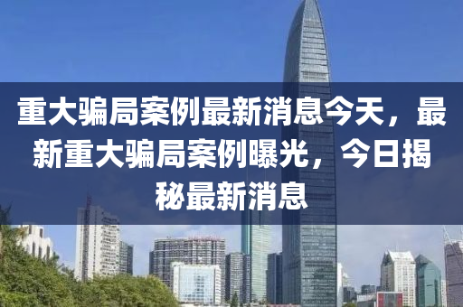 重大騙局案例最新消息今天，最新重大騙局案例曝光，今日揭秘最新消息液壓動力機械,元件制造