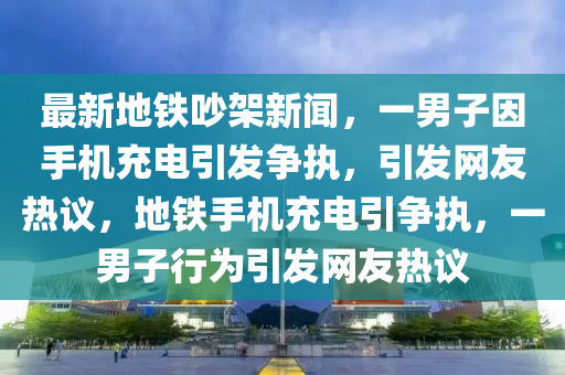 最新地鐵吵架新聞，一男子因手機(jī)充電引發(fā)爭執(zhí)，引發(fā)網(wǎng)友熱議，地鐵手機(jī)充電引爭執(zhí)，一男子行為引發(fā)網(wǎng)友熱議液壓動(dòng)力機(jī)械,元件制造