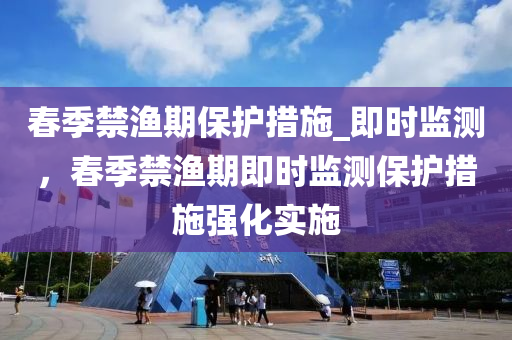 春季禁漁期保護(hù)措施_即時(shí)監(jiān)測，春季禁漁期即時(shí)監(jiān)測保護(hù)措施強(qiáng)液壓動力機(jī)械,元件制造化實(shí)施