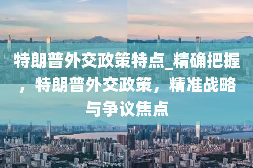 特朗普外交政策特點(diǎn)_精確把握，特朗普外交政策，精準(zhǔn)戰(zhàn)略與爭(zhēng)議焦點(diǎn)液壓動(dòng)力機(jī)械,元件制造