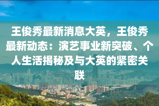 王俊秀最新消息大英，王俊秀最新動(dòng)態(tài)：演藝事業(yè)新突破、個(gè)人生活揭秘及與大英的緊密關(guān)聯(lián)液壓動(dòng)力機(jī)械,元件制造