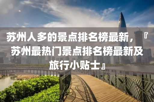 蘇州人多的景點排名榜最新，『蘇州最熱門景點排名榜最新及旅行小貼士』液壓動力機械,元件制造