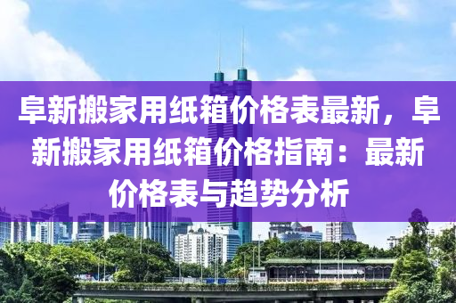 阜新搬家用紙箱價(jià)格表最新，阜新搬家用紙箱價(jià)格指南：最新價(jià)格表與趨勢分析液壓動力機(jī)械,元件制造