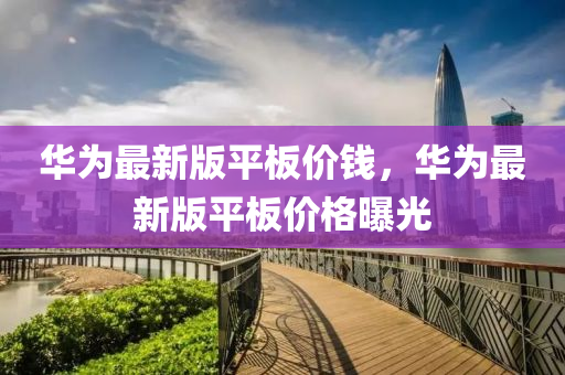 華為最新版平板價錢，華為最新版平板價格曝光液壓動力機械,元件制造