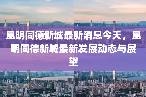昆明同德新城最新消息今天，昆明同德新城最新發(fā)展動(dòng)態(tài)與展望液壓動(dòng)力機(jī)械,元件制造