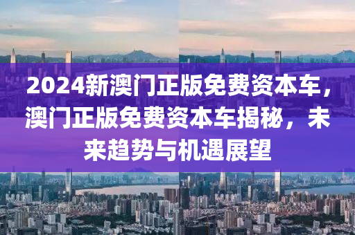 2024新澳門正版免費(fèi)資本車，澳門正版免費(fèi)資本車揭秘，未來趨勢(shì)與機(jī)液壓動(dòng)力機(jī)械,元件制造遇展望