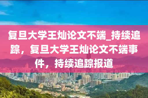 復(fù)旦大學(xué)王燦論文不端_持續(xù)追蹤，復(fù)旦大學(xué)王燦論文不端事件，持續(xù)追蹤報(bào)道液壓動(dòng)力機(jī)械,元件制造