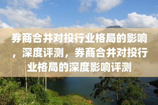 券商合并對投行業(yè)格局的影響，液壓動力機械,元件制造深度評測，券商合并對投行業(yè)格局的深度影響評測