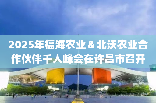 2025年福海農(nóng)業(yè)＆北沃農(nóng)業(yè)合作伙伴千人峰會在許昌市召開液壓動力機械,元件制造