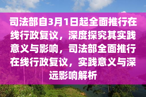 司法部自3月1日起全面推行在線行政復議，深度探究其液壓動力機械,元件制造實踐意義與影響，司法部全面推行在線行政復議，實踐意義與深遠影響解析