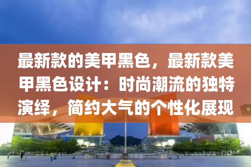 最新款的美甲黑色，最新款美甲黑色設(shè)計(jì)：時(shí)尚潮流液壓動(dòng)力機(jī)械,元件制造的獨(dú)特演繹，簡(jiǎn)約大氣的個(gè)性化展現(xiàn)