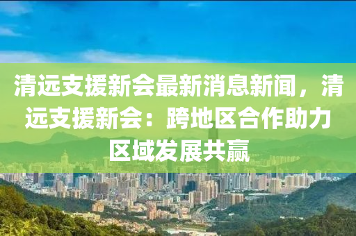 清遠(yuǎn)支援新會(huì)最新消息新聞，清遠(yuǎn)支援新會(huì)：跨地區(qū)合作助力區(qū)域發(fā)展共贏液壓動(dòng)力機(jī)械,元件制造
