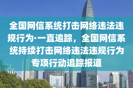 全國網(wǎng)信系統(tǒng)打擊網(wǎng)絡(luò)違法違規(guī)行為液壓動力機(jī)械,元件制造·一直追蹤，全國網(wǎng)信系統(tǒng)持續(xù)打擊網(wǎng)絡(luò)違法違規(guī)行為專項行動追蹤報道