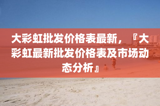 大彩虹批發(fā)價(jià)格表最新，『大彩液壓動(dòng)力機(jī)械,元件制造虹最新批發(fā)價(jià)格表及市場(chǎng)動(dòng)態(tài)分析』