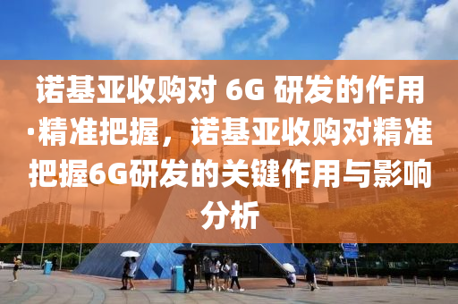 諾基亞收購(gòu)對(duì) 6G 研發(fā)的作用·精準(zhǔn)把握，諾基亞收購(gòu)對(duì)精準(zhǔn)把握6G研發(fā)的關(guān)鍵作用與影響分析液壓動(dòng)力機(jī)械,元件制造