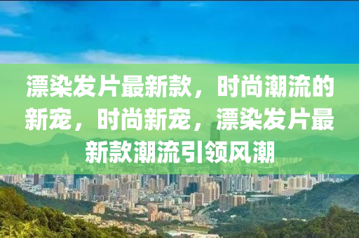 漂染發(fā)片最新款，時尚潮流的新寵，時尚新寵，漂染發(fā)片最新款潮流引領(lǐng)風(fēng)液壓動力機械,元件制造潮