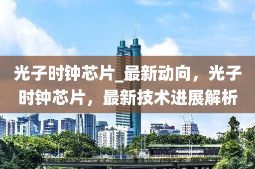 光子時(shí)鐘芯片_最新動(dòng)向，光子時(shí)鐘芯片，最新技液壓動(dòng)力機(jī)械,元件制造術(shù)進(jìn)展解析