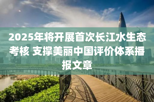 2025年將開(kāi)展首次長(zhǎng)江水生態(tài)考核 支撐美麗中國(guó)評(píng)價(jià)體系播報(bào)文章液壓動(dòng)力機(jī)械,元件制造