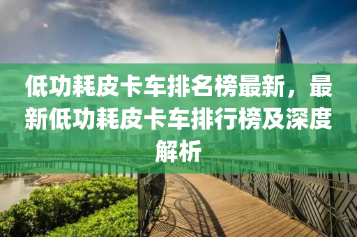 低功耗皮卡車排名榜最新，最新低功耗皮卡車排行榜及深度解析液壓動力機械,元件制造