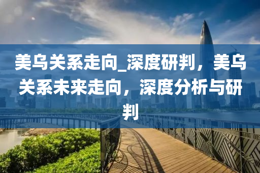 美烏關(guān)系走向_液壓動(dòng)力機(jī)械,元件制造深度研判，美烏關(guān)系未來走向，深度分析與研判