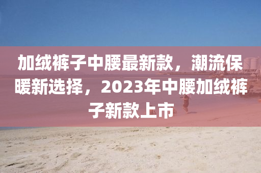 加絨褲子中腰最新款，潮流保暖新選擇，2023年中腰加絨褲子新款上市液壓動力機械,元件制造