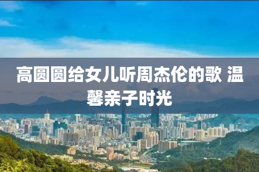 高圓圓給女兒聽周杰倫的歌 溫馨親子時光液壓動力機械,元件制造