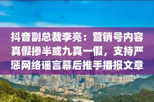 抖音副總裁李亮：營(yíng)銷號(hào)內(nèi)容真假摻半或九真一假，支持嚴(yán)懲網(wǎng)絡(luò)謠言幕后推手播報(bào)文章液壓動(dòng)力機(jī)械,元件制造