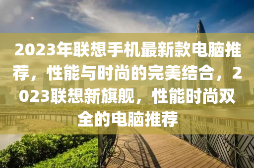 2023年聯(lián)想手機最新款電腦推薦，性能與時尚的完美結(jié)合，202液壓動力機械,元件制造3聯(lián)想新旗艦，性能時尚雙全的電腦推薦