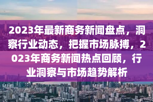 2023年最新商務(wù)新聞盤點(diǎn)，洞察行業(yè)動(dòng)態(tài)，把握市場(chǎng)脈搏，2023年商務(wù)新聞熱點(diǎn)回顧，行液壓動(dòng)力機(jī)械,元件制造業(yè)洞察與市場(chǎng)趨勢(shì)解析