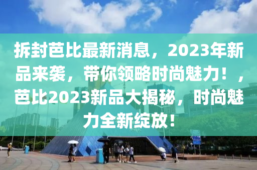 拆封芭比最新消息，2023年新品來(lái)襲，帶你領(lǐng)略時(shí)尚魅力！，芭比2023新品大揭秘，時(shí)尚魅力全新綻放！液壓動(dòng)力機(jī)械,元件制造