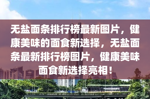 無(wú)鹽面條排行榜最新圖片，健康美味的面食新選擇，無(wú)鹽面條最新排行榜圖片，健康美味面食新選擇亮相！液壓動(dòng)力機(jī)械,元件制造