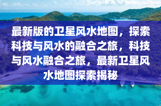 最新版的衛(wèi)星風(fēng)水地圖，探索科技與風(fēng)水的融合之旅，科技與風(fēng)水融合之旅，最新衛(wèi)星風(fēng)水地圖探索揭秘液壓動(dòng)力機(jī)械,元件制造