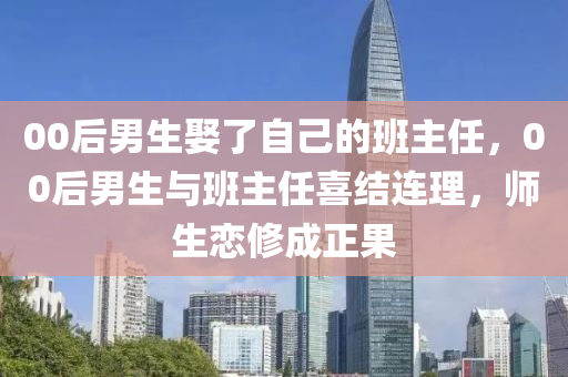 00后男生娶了自己的班主任，00后男生與班液壓動力機(jī)械,元件制造主任喜結(jié)連理，師生戀修成正果
