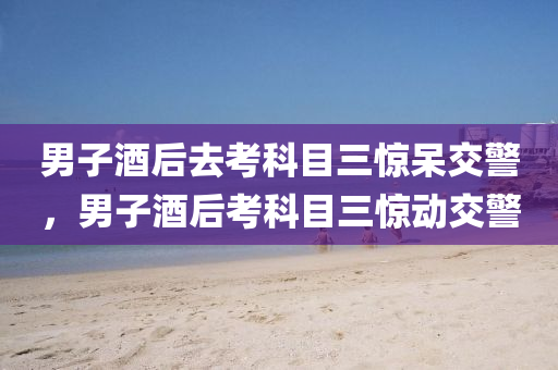 男子酒后去考科目三驚呆交警，男子酒后考科目三驚動交警液壓動力機(jī)械,元件制造