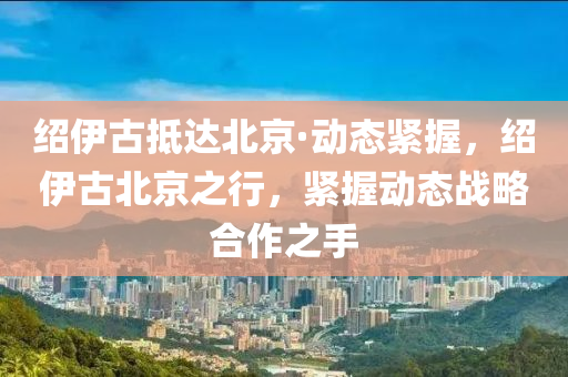 紹液壓動(dòng)力機(jī)械,元件制造伊古抵達(dá)北京·動(dòng)態(tài)緊握，紹伊古北京之行，緊握動(dòng)態(tài)戰(zhàn)略合作之手