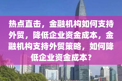 熱點(diǎn)直擊，金融機(jī)構(gòu)如何支持外貿(mào)，降低企業(yè)資金成本，金融機(jī)構(gòu)支持外貿(mào)策略，如何降低企業(yè)資金成本？液壓動(dòng)力機(jī)械,元件制造