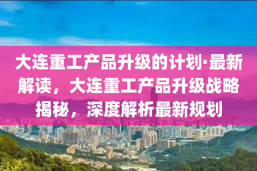 大連重工產(chǎn)品升級的計劃·最新解讀，大連重工產(chǎn)品升級戰(zhàn)略揭秘，深度解析最新規(guī)劃液壓動力機(jī)械,元件制造