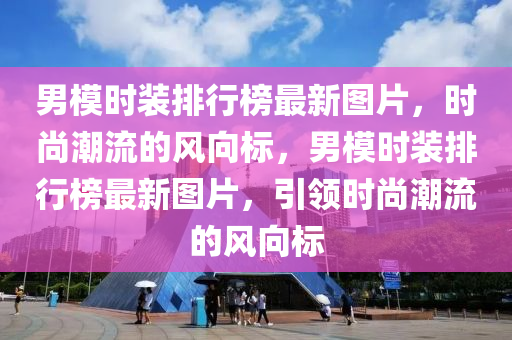 男模時(shí)裝排行榜最新圖片，時(shí)尚潮流的風(fēng)向標(biāo)，男模時(shí)裝排行榜最新圖片，引領(lǐng)時(shí)尚潮流的風(fēng)向標(biāo)液壓動(dòng)力機(jī)械,元件制造