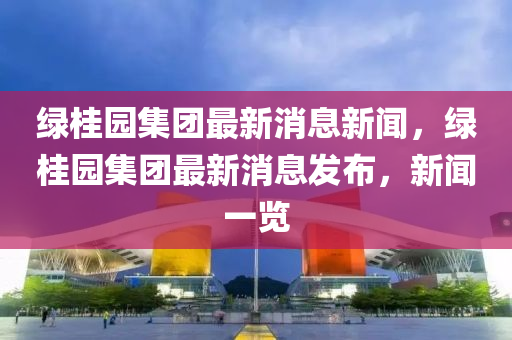 綠桂園集團(tuán)最新消息新聞，綠桂園集團(tuán)最新消息發(fā)布，新聞一覽液壓動(dòng)力機(jī)械,元件制造