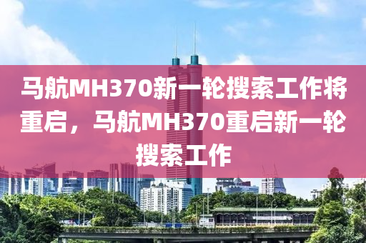 馬航MH370新一輪搜索工作將重啟，馬航MH370重啟新液壓動(dòng)力機(jī)械,元件制造一輪搜索工作