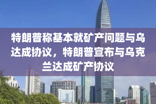 特朗普稱基本就礦產(chǎn)問題與烏達成協(xié)議，特朗普宣布與烏克蘭達成礦產(chǎn)協(xié)議
