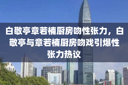 白敬亭章若楠廚房吻性張力，白敬亭與章若楠廚房吻戲引爆性張力熱議液壓動(dòng)力機(jī)械,元件制造