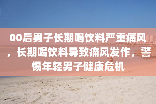 00后男子長(zhǎng)期喝飲料嚴(yán)重痛風(fēng)，長(zhǎng)期喝飲料導(dǎo)致痛風(fēng)發(fā)作，警惕年輕男子健康危機(jī)液壓動(dòng)力機(jī)械,元件制造